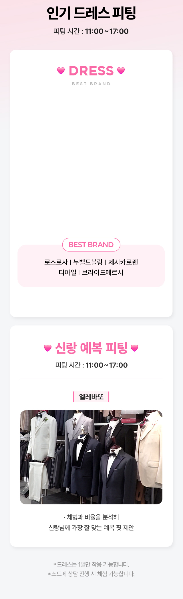 인기 드레스 및 엘레바또 신랑 예복 피팅, 11:00~17:00. 로즈로사, 누벨드블랑, 제시카로렌, 디아일, 브라이드메르시. 드레스는 1벌만 착용 가능하며 스드메 상담 진행 시 체험 가능합니다.